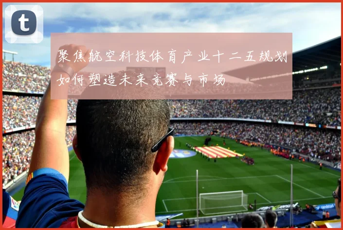 聚焦航空科技体育产业十二五规划如何塑造未来竞赛与市场