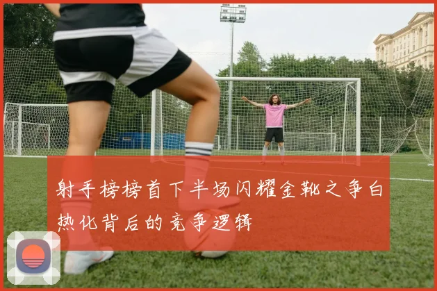 射手榜榜首下半场闪耀金靴之争白热化背后的竞争逻辑