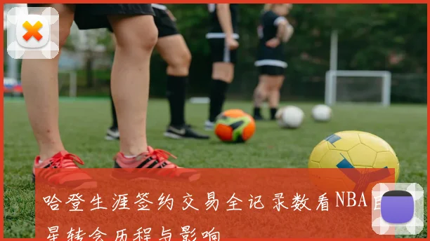 哈登生涯签约交易全记录数看NBA巨星转会历程与影响